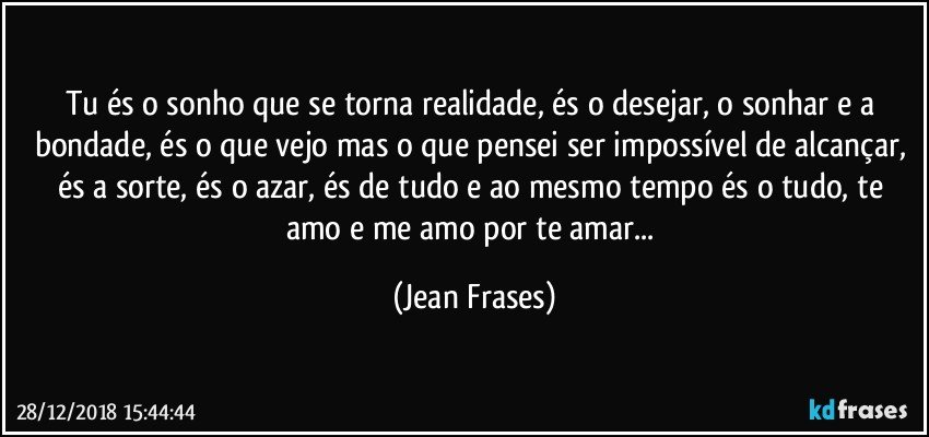 Tu és o sonho que se torna realidade, és o desejar, o sonhar e a bondade, és o que vejo mas o que pensei ser impossível de alcançar, és a sorte, és o azar, és de tudo e ao mesmo tempo és o tudo, te amo e me amo por te amar... (Jean Frases)