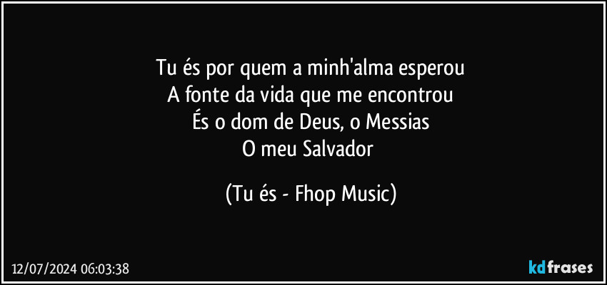 Tu és por quem a minh'alma esperou
A fonte da vida que me encontrou
És o dom de Deus, o Messias
O meu Salvador (Tu és - Fhop Music)