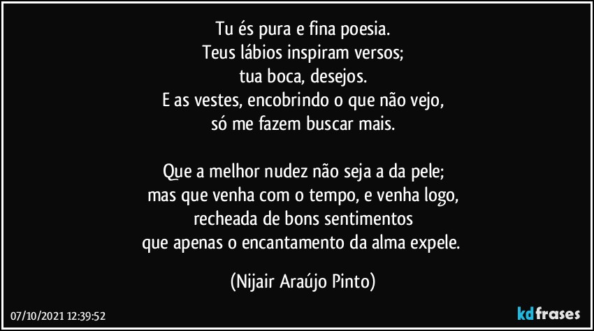 Tu és pura e fina poesia.
Teus lábios inspiram versos;
tua boca, desejos.
E as vestes, encobrindo o que não vejo,
só me fazem buscar mais.

Que a melhor nudez não seja a da pele;
mas que venha com o tempo, e venha logo,
recheada de bons sentimentos
que apenas o encantamento da alma expele. (Nijair Araújo Pinto)