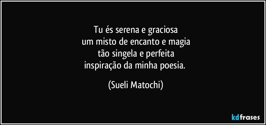 Tu és serena e graciosa
um misto de encanto e magia
tão singela e perfeita
inspiração da minha poesia. (Sueli Matochi)