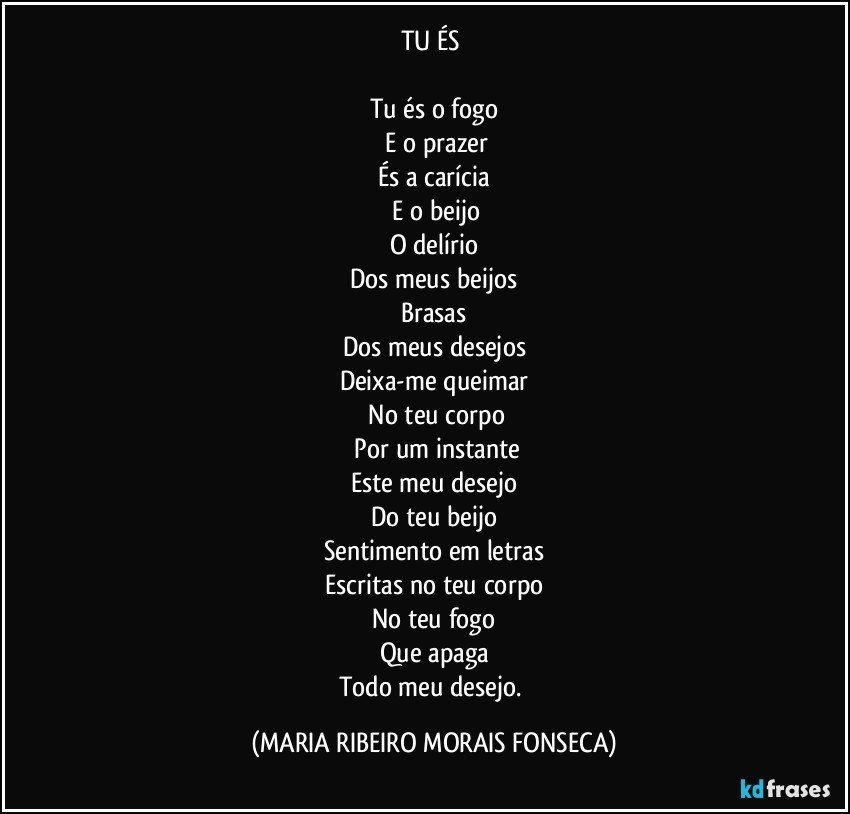 TU ÉS 

Tu és o fogo
 E o prazer
És a carícia
 E o beijo
O delírio
Dos meus beijos
Brasas
Dos meus desejos
Deixa-me queimar
 No teu corpo
 Por um instante
Este meu desejo
Do teu beijo
Sentimento em letras
Escritas no teu corpo
No teu fogo
Que apaga
Todo meu desejo. (MARIA RIBEIRO MORAIS FONSECA)