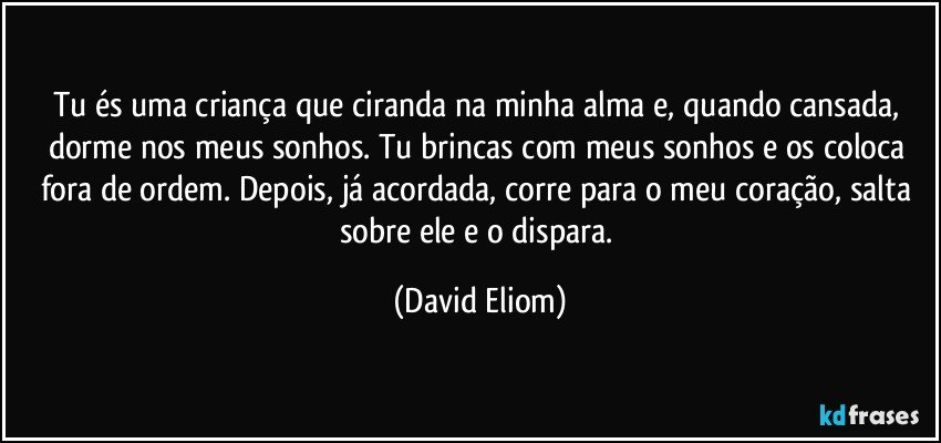 Tu és uma criança que ciranda na minha alma e, quando cansada, dorme nos meus sonhos. Tu brincas com meus sonhos e os coloca fora de ordem. Depois, já acordada, corre para o meu coração, salta sobre ele e o dispara. (David Eliom)