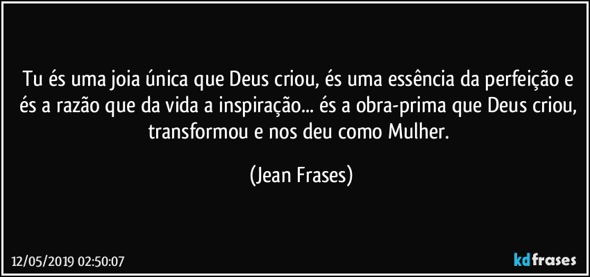 Tu és uma joia única que Deus criou, és uma essência da perfeição e és a razão que da vida a inspiração... és a obra-prima que Deus criou, transformou e nos deu como Mulher. (Jean Frases)