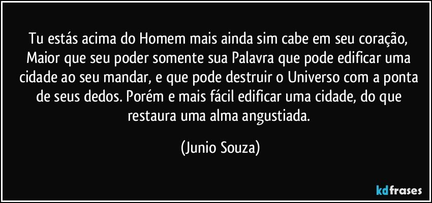 Tu estás acima do Homem mais ainda sim cabe em seu coração, Maior que seu poder somente sua Palavra que pode edificar uma cidade ao seu mandar, e que pode destruir o Universo com a ponta de seus dedos. Porém e mais fácil edificar uma cidade, do que restaura uma alma angustiada. (Junio Souza)