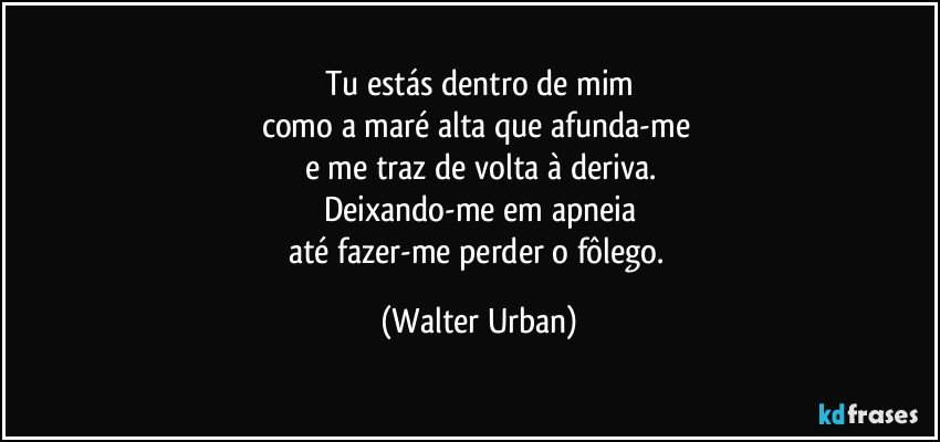 Tu estás dentro de mim
como a maré alta que afunda-me 
e me traz de volta à deriva.
Deixando-me em apneia
até fazer-me perder o fôlego. (Walter Urban)