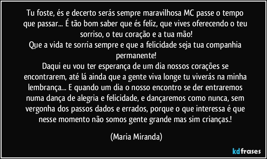 Tu foste, és e decerto serás sempre maravilhosa MC passe o tempo que passar... É tão bom saber que és feliz, que vives oferecendo o teu sorriso, o teu coração e a tua mão!
Que a vida te sorria sempre e que a felicidade seja tua companhia permanente!
Daqui eu vou ter esperança de um dia nossos corações se encontrarem, até lá ainda que a gente viva longe tu viverás na minha lembrança... E quando um dia o nosso encontro se der entraremos numa dança de alegria e felicidade, e dançaremos como nunca, sem vergonha dos passos dados e errados, porque o que interessa é que nesse momento não somos gente grande mas sim crianças.! (Maria Miranda)