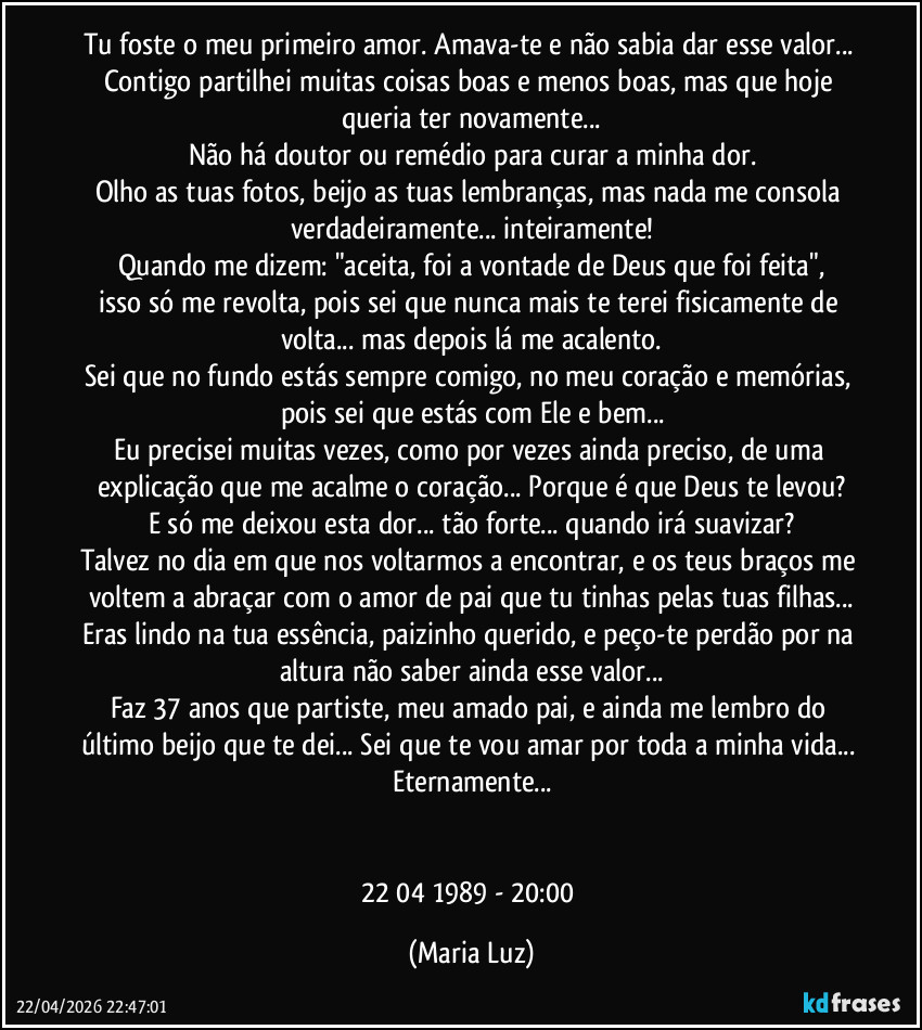 Tu foste o meu primeiro amor. Amava-te e não sabia dar esse valor... Contigo partilhei muitas coisas boas e menos boas, mas que hoje queria ter novamente...
Não há doutor ou remédio para curar a minha dor.
Olho as tuas fotos, beijo as tuas lembranças, mas nada me consola verdadeiramente... inteiramente!
Quando me dizem: "aceita, foi a vontade de Deus que foi feita",
isso só me revolta, pois sei que nunca mais te terei fisicamente de volta... mas depois lá me acalento.
Sei que no fundo estás sempre comigo, no meu coração e memórias, pois sei que estás com Ele e bem...
Eu precisei muitas vezes, como por vezes ainda preciso, de uma explicação que me acalme o coração... Porque é que Deus te levou?
E só me deixou esta dor... tão forte... quando irá suavizar?
Talvez no dia em que nos voltarmos a encontrar, e os teus braços me voltem a abraçar com o amor de pai que tu tinhas pelas tuas filhas...
Eras lindo na tua essência, paizinho querido, e peço-te perdão por na altura não saber ainda esse valor...
Faz 37 anos que partiste, meu amado pai, e ainda me lembro do último beijo que te dei... Sei que te vou amar por toda a minha vida... Eternamente...


22/04/1989 - 20:00 (Maria Luz)