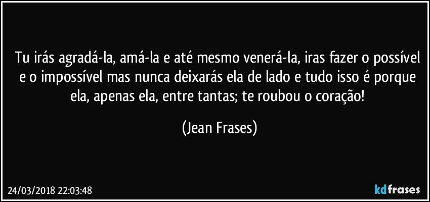 Tu irás agradá-la, amá-la e até mesmo venerá-la, iras fazer o possível e o impossível mas nunca deixarás ela de lado e tudo isso é porque ela, apenas ela, entre tantas; te roubou o coração! (Jean Frases)