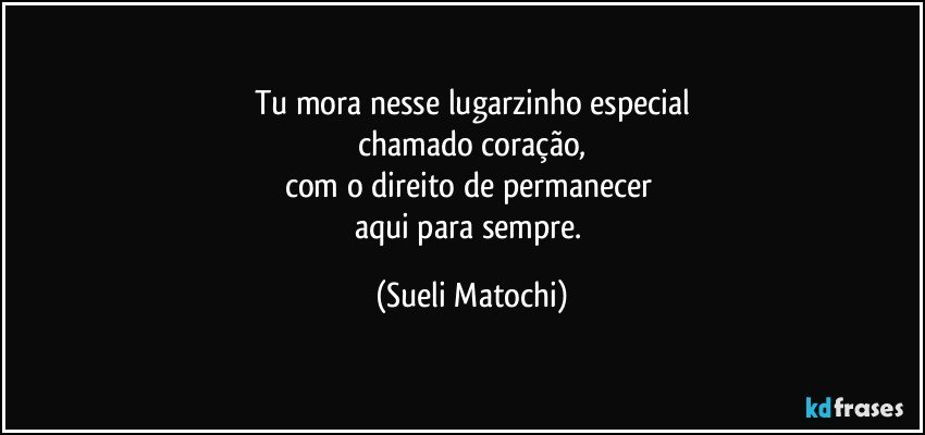 Tu mora nesse lugarzinho especial
chamado coração,
com o direito de permanecer 
aqui para sempre. (Sueli Matochi)