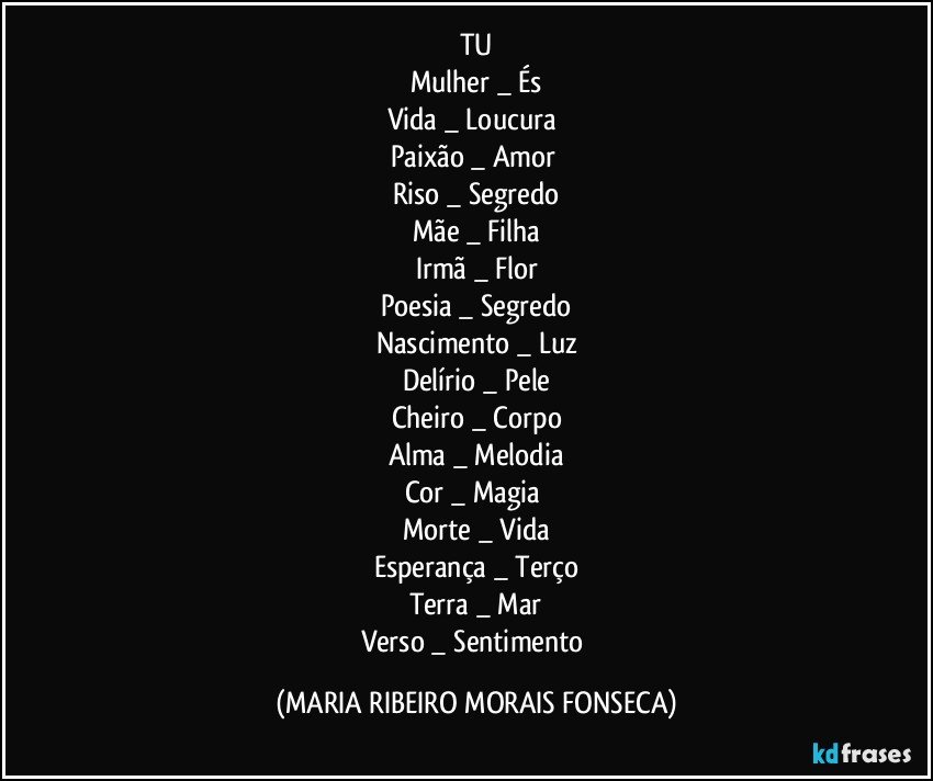 TU
Mulher _  És
Vida _ Loucura 
Paixão _ Amor 
Riso _ Segredo
Mãe _ Filha
Irmã _ Flor
Poesia _ Segredo
Nascimento _ Luz
Delírio _ Pele
Cheiro _ Corpo
Alma _ Melodia
Cor _ Magia 
Morte _ Vida
Esperança _ Terço
Terra _ Mar
Verso _ Sentimento (MARIA RIBEIRO MORAIS FONSECA)