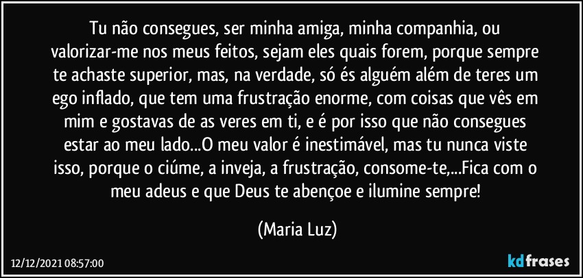 Tu não consegues, ser minha amiga, minha companhia, ou valorizar-me nos meus feitos, sejam eles quais forem, porque sempre te achaste superior, mas, na verdade, só és alguém além de teres um ego inflado, que tem uma frustração enorme, com coisas que vês em mim e gostavas de as veres em ti, e é por isso que não consegues estar ao meu lado...O meu valor é inestimável, mas tu nunca viste isso, porque o ciúme, a inveja, a frustração, consome-te,...Fica com o meu adeus e que Deus te abençoe e ilumine sempre! (Maria Luz)