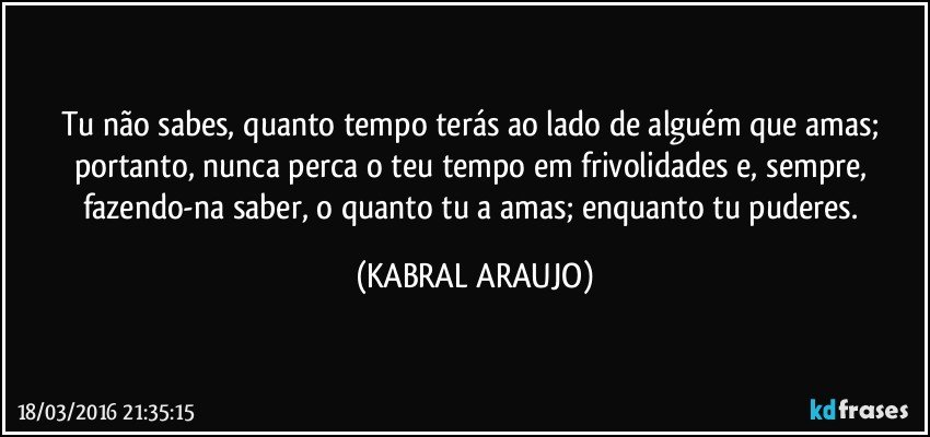 Tu não sabes, quanto tempo terás ao lado de alguém que amas; portanto, nunca perca o teu tempo em frivolidades e, sempre, fazendo-na saber, o quanto tu a amas; enquanto tu puderes. (KABRAL ARAUJO)