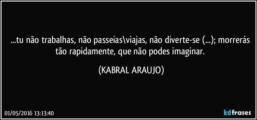 ...tu não trabalhas, não passeias\viajas, não diverte-se (...); morrerás tão rapidamente, que não podes imaginar. (KABRAL ARAUJO)