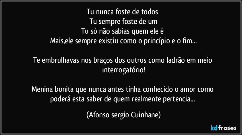 Tu nunca foste de todos 
Tu sempre foste de um
Tu só não sabias quem ele é 
Mais,ele sempre existiu como o princípio e o fim...

Te embrulhavas nos braços dos outros como ladrão em meio interrogatório!

Menina bonita que nunca antes tinha conhecido o amor como poderá esta saber de quem realmente pertencia... (Afonso sergio Cuinhane)