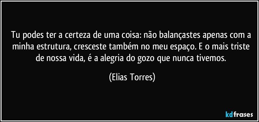 Tu podes ter a certeza de uma coisa: não balançastes apenas com a minha estrutura, cresceste também no meu espaço. E o mais triste de nossa vida, é a alegria do gozo que nunca tivemos. (Elias Torres)