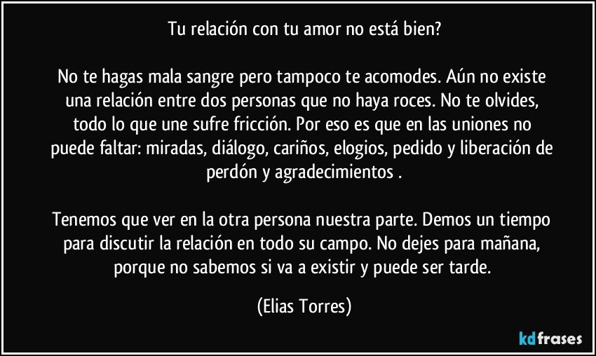 Tu relación con tu amor no está bien?

No te hagas mala sangre pero tampoco te acomodes. Aún no existe una relación entre dos personas que no haya roces. No te olvides, todo lo que une sufre fricción. Por eso es que en las uniones no puede faltar: miradas, diálogo, cariños, elogios, pedido y liberación de perdón y agradecimientos .

Tenemos que ver en la otra persona nuestra parte. Demos un tiempo para discutir la relación en todo su campo. No dejes para mañana, porque no sabemos si va a existir y puede ser tarde. (Elias Torres)