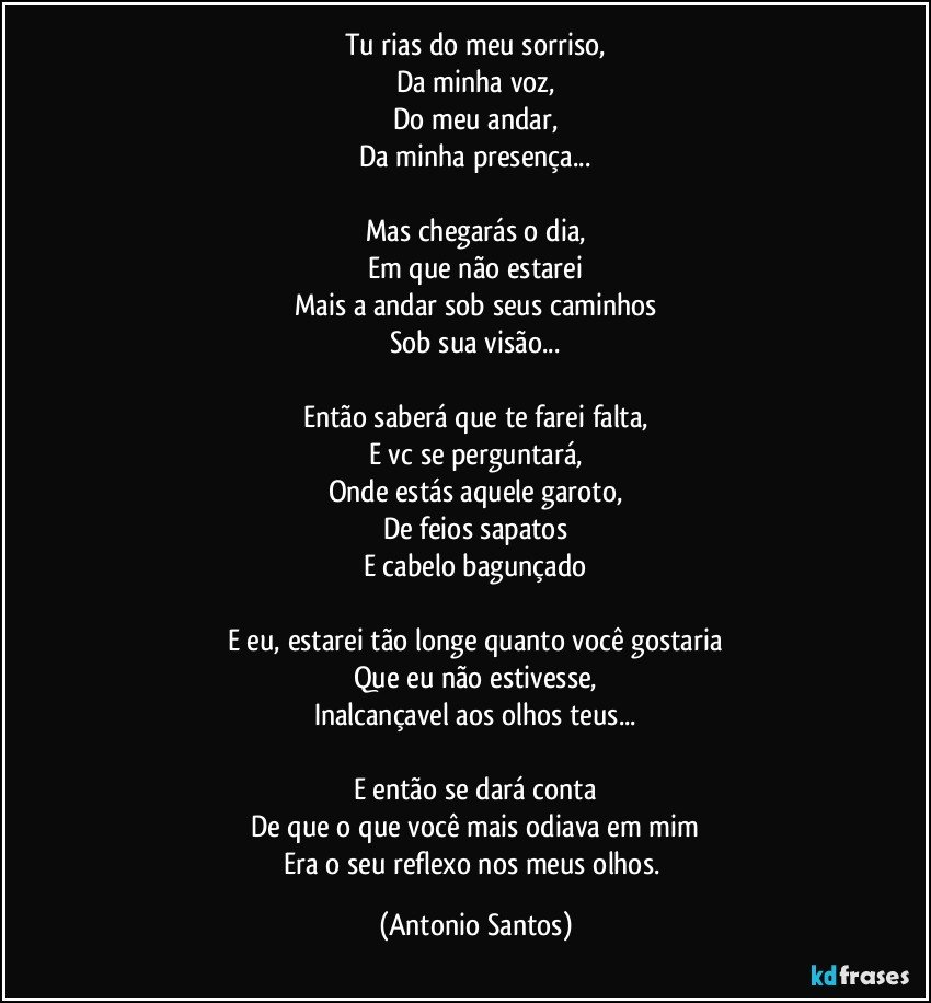 Tu rias do meu sorriso,
Da minha voz,
Do meu andar,
Da minha presença...

Mas chegarás o dia,
Em que não estarei
Mais a andar sob seus caminhos
Sob sua visão...

Então saberá que te farei falta,
E vc se perguntará,
Onde estás aquele garoto,
De feios sapatos
E cabelo bagunçado

E eu, estarei tão longe quanto você gostaria
Que eu não estivesse,
Inalcançavel aos olhos teus...

E então se dará conta
De que o que você mais odiava em mim
Era o seu reflexo nos meus olhos. (Antonio Santos)