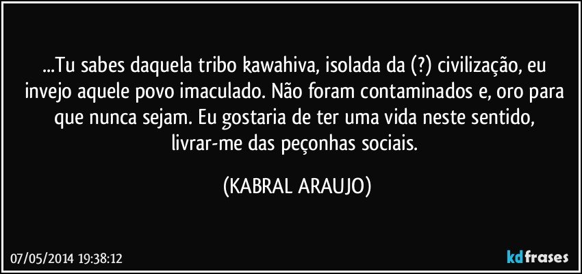 ...Tu sabes daquela tribo kawahiva, isolada da (?) civilização, eu invejo aquele povo imaculado. Não foram contaminados e, oro para que nunca sejam. Eu gostaria de ter uma vida neste sentido, livrar-me das peçonhas sociais. (KABRAL ARAUJO)