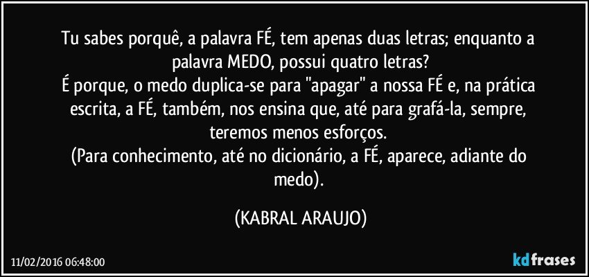 Tu sabes porquê, a palavra FÉ, tem apenas duas letras; enquanto a palavra MEDO, possui quatro letras?
É porque, o medo duplica-se para "apagar" a nossa FÉ e, na prática escrita, a FÉ, também, nos ensina que, até para grafá-la, sempre, teremos menos esforços. 
(Para conhecimento, até no dicionário, a FÉ, aparece, adiante do medo). (KABRAL ARAUJO)