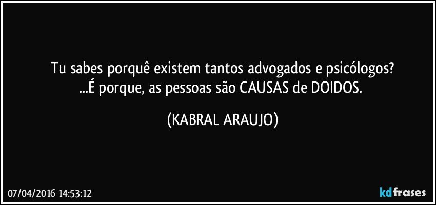 Tu sabes porquê existem tantos advogados e psicólogos?
...É porque, as pessoas são CAUSAS de DOIDOS. (KABRAL ARAUJO)