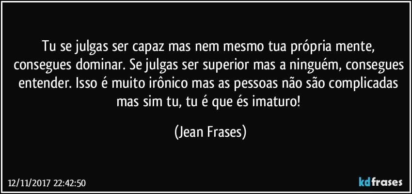 Tu se julgas ser capaz mas nem mesmo tua própria mente, consegues dominar. Se julgas ser superior mas a ninguém, consegues entender. Isso é muito irônico mas as pessoas não são complicadas mas sim tu, tu é que és imaturo! (Jean Frases)