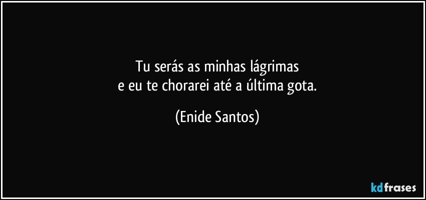 Tu serás as minhas lágrimas
 e eu te chorarei até a última gota. (Enide Santos)