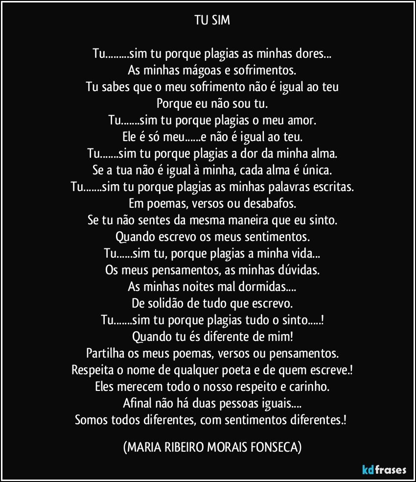 TU SIM

Tu...sim tu porque plagias as minhas dores...
As minhas mágoas e sofrimentos.
Tu sabes que o meu sofrimento não é igual ao teu
Porque eu não sou tu.
Tu...sim tu porque plagias o meu amor.
Ele é só meu...e não é igual ao teu.
Tu...sim tu porque plagias a dor da minha alma.
Se a tua não é igual à minha, cada alma é única.
Tu...sim tu porque plagias as minhas palavras escritas.
Em poemas, versos ou desabafos.
Se tu não sentes da mesma maneira que eu sinto.
Quando escrevo os meus sentimentos.
Tu...sim tu, porque plagias a minha vida...
Os meus pensamentos, as minhas dúvidas.
As minhas noites mal dormidas...
De solidão de tudo que escrevo.
Tu...sim tu porque plagias tudo o sinto...!
Quando tu és diferente de mim!
Partilha os meus poemas, versos ou pensamentos.
Respeita o nome de qualquer poeta e de quem escreve.!
Eles merecem todo o nosso respeito e carinho.
Afinal não há duas pessoas iguais...
Somos todos diferentes, com sentimentos diferentes.! (MARIA RIBEIRO MORAIS FONSECA)