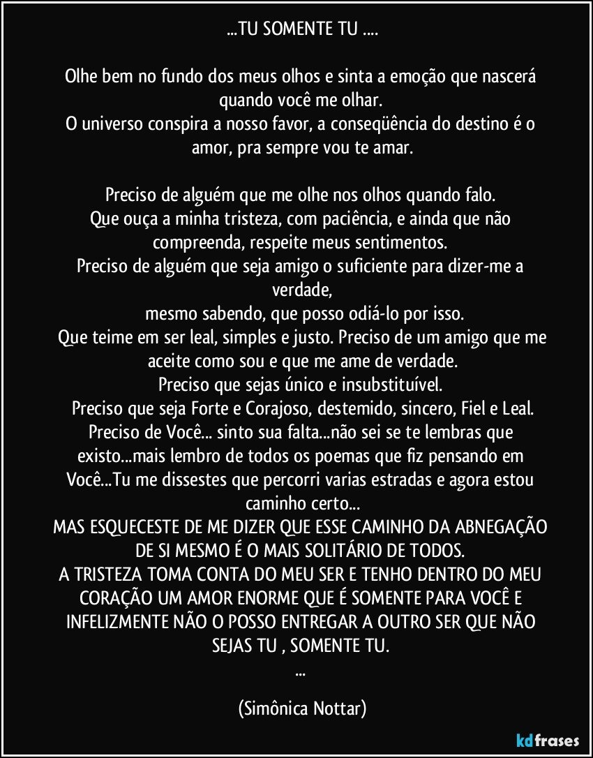 ...TU SOMENTE TU ...

Olhe bem no fundo dos meus olhos e sinta a emoção que nascerá quando você me olhar. 
O universo conspira a nosso favor, a conseqüência do destino é o amor, pra sempre vou te amar.

Preciso de alguém que me olhe nos olhos quando falo. 
Que ouça a minha tristeza, com paciência, e ainda que não compreenda, respeite meus sentimentos. 
Preciso de alguém que seja amigo o suficiente para dizer-me a verdade,
 mesmo sabendo, que posso odiá-lo por isso.
 Que teime em ser leal, simples e justo. Preciso de um amigo que me aceite como sou e que me ame de verdade.
Preciso que sejas único e insubstituível. 
Preciso que seja Forte e Corajoso,  destemido, sincero, Fiel e Leal.
Preciso de Você... sinto sua falta...não sei se te lembras que existo...mais lembro de todos os poemas que fiz pensando em Você...Tu me dissestes que percorri varias estradas e agora estou caminho certo...
MAS ESQUECESTE DE ME DIZER QUE ESSE CAMINHO DA ABNEGAÇÃO DE SI MESMO É O MAIS SOLITÁRIO DE TODOS. 
A TRISTEZA TOMA CONTA DO MEU SER E TENHO DENTRO DO MEU CORAÇÃO UM AMOR ENORME QUE É SOMENTE PARA VOCÊ E INFELIZMENTE NÃO O POSSO ENTREGAR A OUTRO SER QUE NÃO SEJAS TU , SOMENTE TU. 
... (Simônica Nottar)