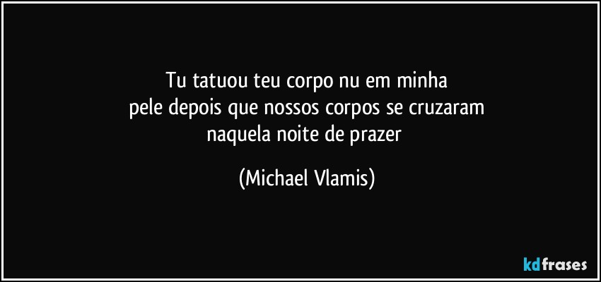 Tu tatuou teu corpo nu em minha
pele depois que nossos corpos se cruzaram
naquela noite de prazer (Michael Vlamis)