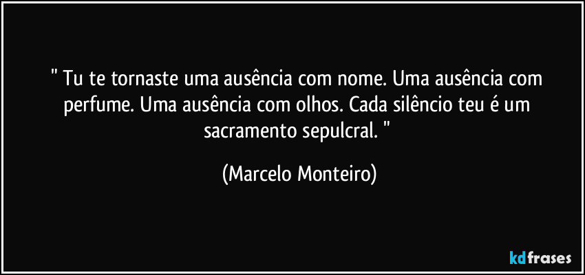 " Tu te tornaste uma ausência com nome. Uma ausência com perfume. Uma ausência com olhos. Cada silêncio teu é um sacramento sepulcral. " (Marcelo Monteiro)