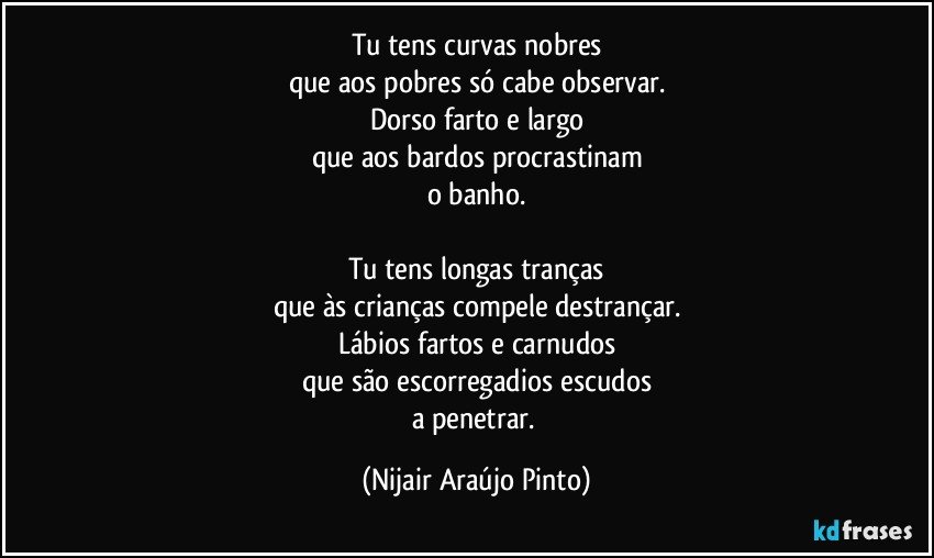 Tu tens curvas nobres
que aos pobres só cabe observar.
Dorso farto e largo
que aos bardos procrastinam
o banho.

Tu tens longas tranças
que às crianças compele destrançar.
Lábios fartos e carnudos
que são escorregadios escudos
a penetrar. (Nijair Araújo Pinto)