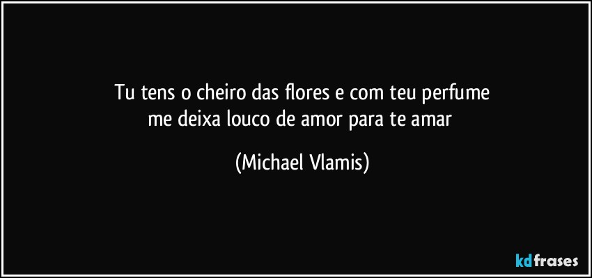 Tu tens o cheiro das flores e com teu perfume
me deixa louco de amor para te amar (Michael Vlamis)