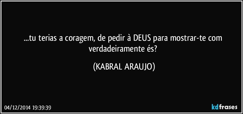 ...tu terias a coragem, de pedir à DEUS para mostrar-te com verdadeiramente és? (KABRAL ARAUJO)