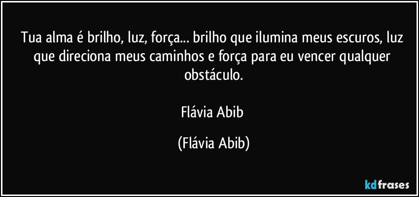 Tua alma é brilho, luz, força... brilho que ilumina meus escuros, luz que direciona meus caminhos e força para eu vencer qualquer obstáculo.

Flávia Abib (Flávia Abib)