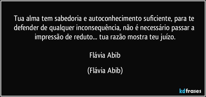 Tua alma tem sabedoria e autoconhecimento suficiente, para te defender de qualquer inconsequência, não é necessário passar a impressão de reduto... tua razão mostra teu juízo.

 Flávia Abib (Flávia Abib)