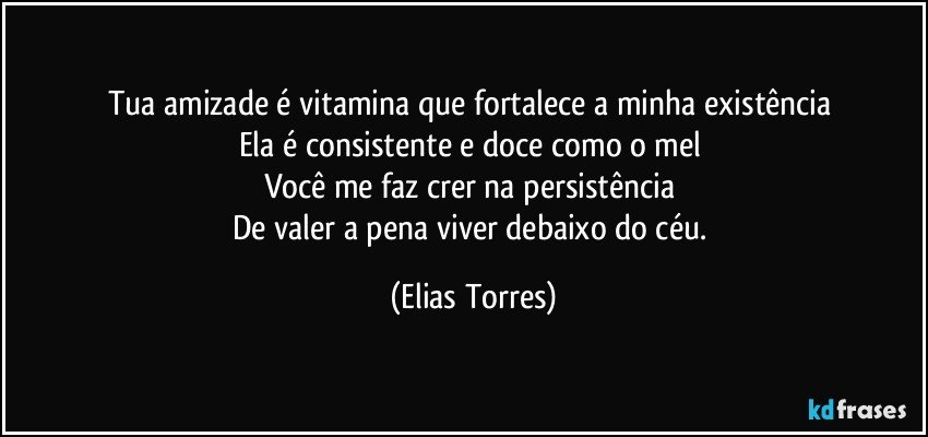 Tua amizade é vitamina que fortalece a minha existência 
Ela é consistente e doce como o mel 
Você me faz crer na persistência 
De valer a pena viver debaixo do céu. (Elias Torres)