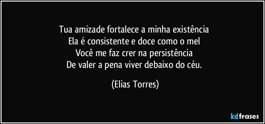 Tua amizade fortalece a minha existência 
Ela é consistente e doce como o mel 
Você me faz crer na persistência 
De valer a pena viver debaixo do céu. (Elias Torres)