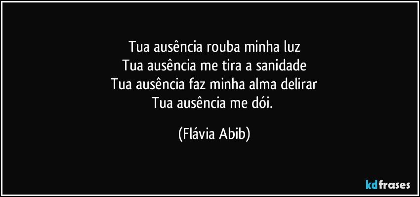 Tua ausência rouba minha luz
Tua ausência me tira a sanidade
Tua ausência faz minha alma delirar
Tua ausência me dói. (Flávia Abib)