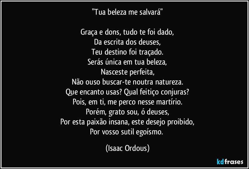 "Tua beleza me salvará"

Graça e dons, tudo te foi dado,
Da escrita dos deuses,
Teu destino foi traçado.
Serás única em tua beleza,
Nasceste perfeita,
Não ouso buscar-te noutra natureza.
Que encanto usas? Qual feitiço conjuras?
Pois, em ti, me perco nesse martírio.
Porém, grato sou, ó deuses,
Por esta paixão insana, este desejo proibido,
Por vosso sutil egoísmo. (Isaac Ordous)