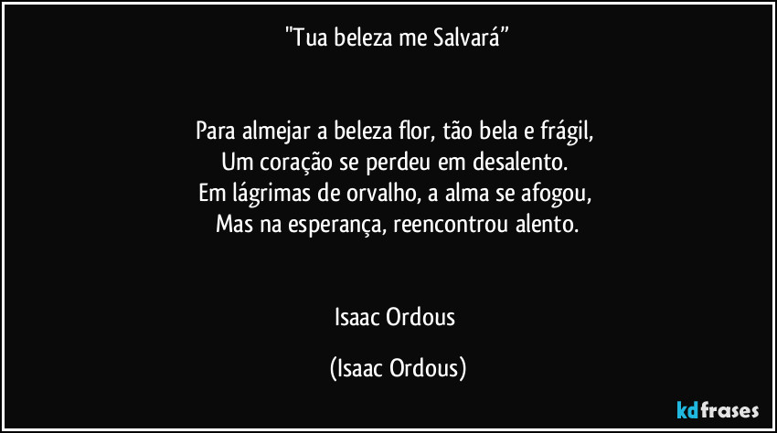 "Tua beleza me Salvará”


Para almejar a beleza flor, tão bela e frágil, 
Um coração se perdeu em desalento. 
Em lágrimas de orvalho, a alma se afogou, 
Mas na esperança, reencontrou alento.


Isaac Ordous (Isaac Ordous)