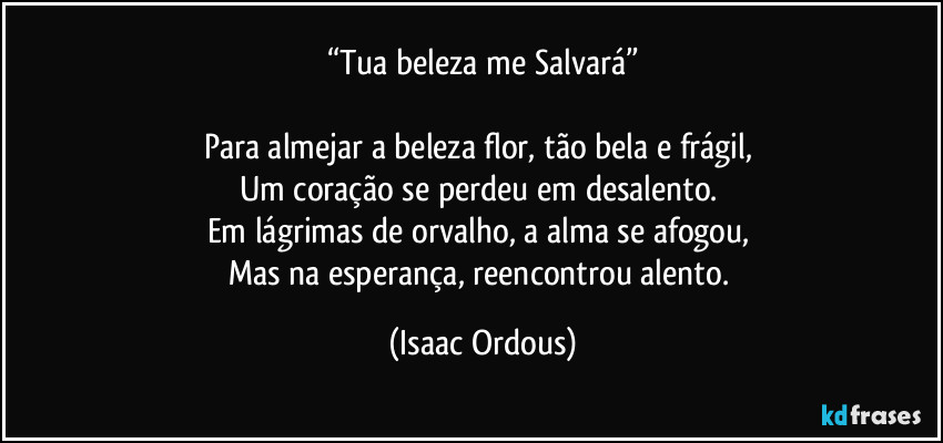 “Tua beleza me Salvará”

Para almejar a beleza flor, tão bela e frágil, 
Um coração se perdeu em desalento. 
Em lágrimas de orvalho, a alma se afogou, 
Mas na esperança, reencontrou alento. (Isaac Ordous)