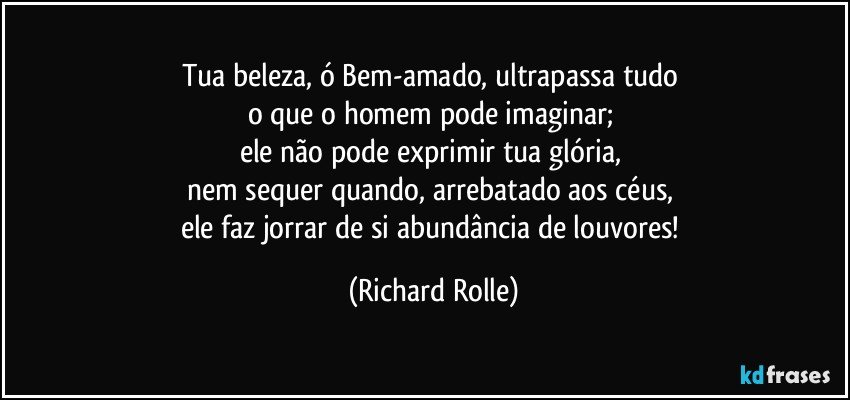 Tua beleza, ó Bem-amado, ultrapassa tudo 
o que o homem pode imaginar; 
ele não pode exprimir tua glória, 
nem sequer quando, arrebatado aos céus, 
ele faz jorrar de si abundância de louvores! (Richard Rolle)