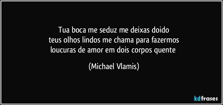 Tua boca me seduz me deixas doido
teus olhos lindos me chama para fazermos
loucuras de amor em dois corpos quente (Michael Vlamis)