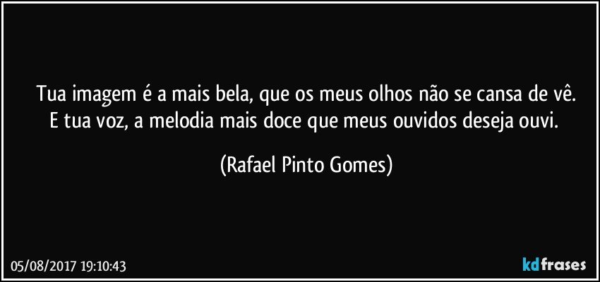 Tua imagem é a mais bela, que os meus olhos não se cansa de vê.
E tua voz, a melodia mais doce que meus ouvidos deseja ouvi. (Rafael Pinto Gomes)