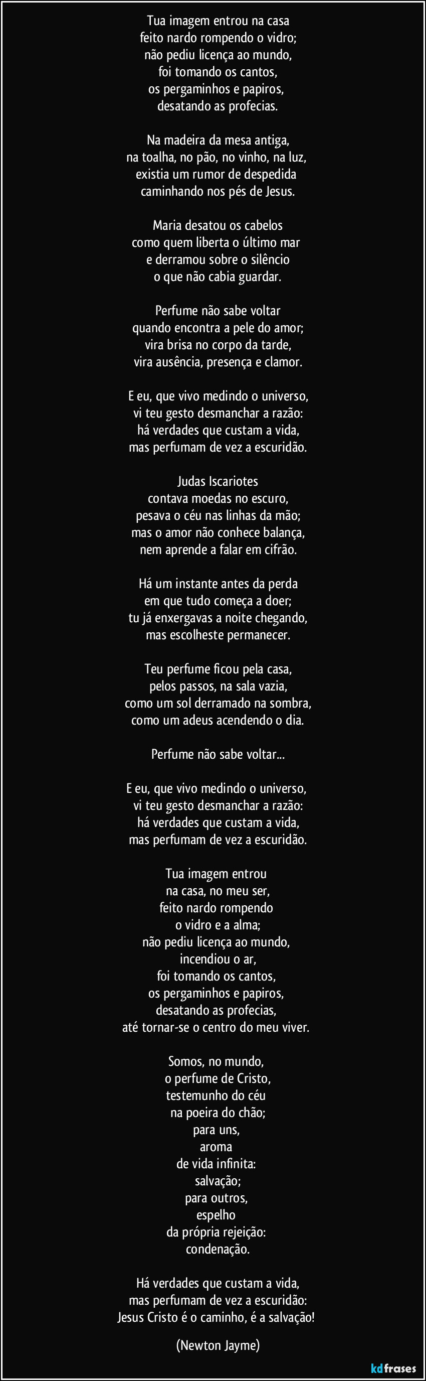 Tua imagem entrou na casa
feito nardo rompendo o vidro;
não pediu licença ao mundo,
foi tomando os cantos,
os pergaminhos e papiros, 
desatando as profecias.

Na madeira da mesa antiga,
na toalha, no pão, no vinho, na luz, 
existia um rumor de despedida 
caminhando nos pés de Jesus.

Maria desatou os cabelos
como quem liberta o último mar 
e derramou sobre o silêncio
o que não cabia guardar.

Perfume não sabe voltar
quando encontra a pele do amor;
vira brisa no corpo da tarde,
vira ausência, presença e clamor.

E eu, que vivo medindo o universo,
vi teu gesto desmanchar a razão:
há verdades que custam a vida,
mas perfumam de vez a escuridão.

Judas Iscariotes
contava moedas no escuro,
pesava o céu nas linhas da mão;
mas o amor não conhece balança,
nem aprende a falar em cifrão.

Há um instante antes da perda
em que tudo começa a doer;
tu já enxergavas a noite chegando,
mas escolheste permanecer.

Teu perfume ficou pela casa,
pelos passos, na sala vazia,
como um sol derramado na sombra,
como um adeus acendendo o dia.

Perfume não sabe voltar...

E eu, que vivo medindo o universo, 
vi teu gesto desmanchar a razão:
há verdades que custam a vida,
mas perfumam de vez a escuridão.

Tua imagem entrou 
na casa, no meu ser,
feito nardo rompendo 
o vidro e a alma;
não pediu licença ao mundo, 
incendiou o ar,
foi tomando os cantos, 
os pergaminhos e papiros, 
desatando as profecias, 
até tornar-se o centro do meu viver. 

Somos, no mundo, 
o perfume de Cristo,
testemunho do céu 
na poeira do chão;
para uns, 
aroma 
de vida infinita: 
salvação;
para outros, 
espelho 
da própria rejeição: 
condenação.

Há verdades que custam a vida,
mas perfumam de vez a escuridão:
Jesus Cristo é o caminho, é a salvação! (Newton Jayme)