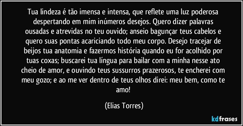 Tua lindeza é tão imensa e intensa, que reflete uma luz poderosa despertando em mim inúmeros desejos. Quero dizer palavras ousadas e atrevidas no teu ouvido; anseio bagunçar teus cabelos e quero suas pontas acariciando todo meu corpo. Desejo tracejar de beijos tua anatomia e fazermos história quando eu for acolhido por tuas coxas; buscarei tua língua para bailar com a minha nesse ato cheio de amor, e ouvindo teus sussurros prazerosos, te encherei com meu gozo; e ao me ver dentro de teus olhos direi: meu bem, como te amo! (Elias Torres)