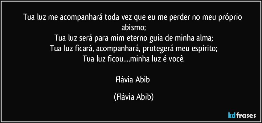 Tua luz me acompanhará toda vez que eu me perder no meu próprio abismo;
Tua luz será para mim eterno guia de minha alma;
Tua luz ficará, acompanhará, protegerá meu espírito;
Tua luz ficou...minha luz é você.

Flávia Abib (Flávia Abib)