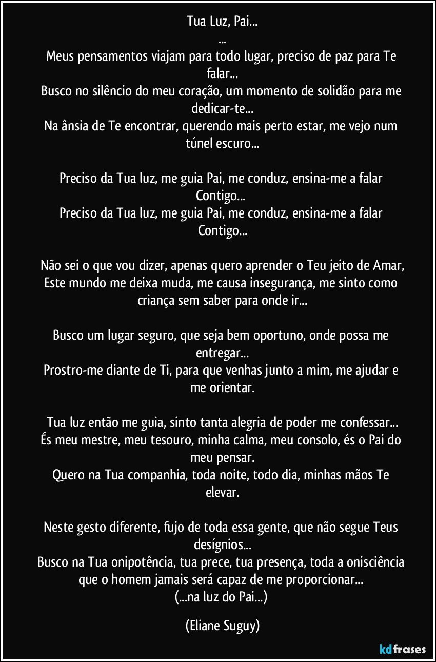 Tua Luz, Pai...
...
Meus pensamentos viajam para todo lugar, preciso de paz para Te falar...
Busco no silêncio do meu coração, um momento de solidão para me dedicar-te...
Na ânsia de Te encontrar, querendo mais perto estar, me vejo num túnel escuro...

Preciso da Tua luz, me guia Pai, me conduz, ensina-me a falar Contigo... 
Preciso da Tua luz, me guia Pai, me conduz, ensina-me a falar Contigo...

Não sei o que vou dizer, apenas quero aprender o Teu jeito de Amar,
Este mundo me deixa muda, me causa insegurança, me sinto como criança sem saber para onde ir...

Busco um lugar seguro, que seja bem oportuno, onde possa me entregar...
Prostro-me diante de Ti, para que venhas junto a mim, me ajudar e me orientar.

Tua luz então me guia, sinto tanta alegria de poder me confessar...
És meu mestre, meu tesouro, minha calma, meu consolo, és o Pai do meu pensar.
Quero na Tua companhia, toda noite, todo dia, minhas mãos Te elevar.

Neste gesto diferente, fujo de toda essa gente, que não segue Teus desígnios...
Busco na Tua onipotência, tua prece, tua presença, toda a onisciência que o homem  jamais será capaz de me proporcionar... 
(...na luz do Pai...) (Eliane Suguy)