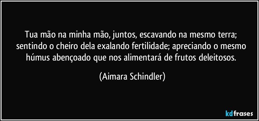 Tua mão na minha mão, juntos, escavando na  mesmo terra; sentindo o cheiro dela exalando fertilidade; apreciando o mesmo húmus abençoado que nos alimentará de frutos deleitosos. (Aimara Schindler)