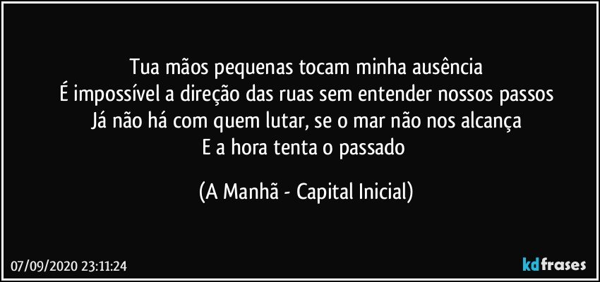 Tua mãos pequenas tocam minha ausência
É impossível a direção das ruas sem entender nossos passos
Já não há com quem lutar, se o mar não nos alcança
E a hora tenta o passado (A Manhã - Capital Inicial)